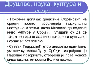 Друштво, наука, култура и
         спорт
•
  Поновни долазак династије Обреновић на
српски престо, израженија национална
настојања и жеља кнеза Михаила да подигне
ниво културе у Србији, утицали су да се
током његове владавине покрене и културно-
научни живот земље.
•
  Стеван Тодоровић је организовао прву јавну
уметничку изложбу у Србији, изграђено је
Народно позориште, отворена је прва женска
виша школа, основана Велика школа.
 