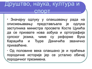 Друштво, наука, култура и
         спорт
•
  Значајну одлуку у олакшавању рада на
описмењавању представљала је одлука
заступника министра просвете Косте Цукића
да се прихвате нова азбука и ортографија
српског језика, чиме су реформе Вука
Караџића и Ђуре Даничића званично
прихваћене.
•
  Од половине века олакшано је и праћење
породичне историје јер се усталио обичај
породичног презимена.
 