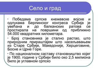 Село и град
•
   Победама српске кнежевске војске и
одлукама Берлинског конгреса Србија је
увећана и до балканских ратова се
простирала на површини од приближно
54.000 квадратних километара.
•
   Број становника је стално растао, што
природним прираштајем што насељавањем
из Старе Србије, Македоније, Херцеговине,
Босне и Црне Горе.
•
  По националном саставу становништво којег
је 1900. године у Србији било око 2,5 милиона
било је углавном српско
 