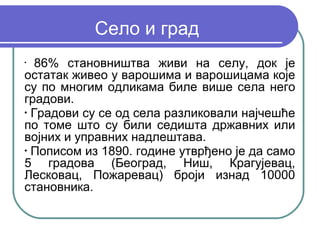 Село и град
•
   86% становништва живи на селу, док је
остатак живео у варошима и варошицама које
су по многим одликама биле више села него
градови.
•
  Градови су се од села разликовали најчешће
по томе што су били седишта државних или
војних и управних надлештава.
•
  Пописом из 1890. године утврђено је да само
5 градова (Београд, Ниш, Крагујевац,
Лесковац, Пожаревац) броји изнад 10000
становника.
 