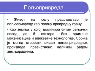 Пољопривреда
•
    Живот   на     селу    представљао    је
пољопривреду као главну привредну грану.
•
  Као земља у којој доминира ситан сељачки
посед    до   5    хектара,   без   примене
механизације и адекватне технологије, Србија
је могла створити вишак пољопривредних
производа првенствено великим радом
земљорадника.
 