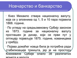 Новчарство и банкарство

  Кнез Михаило ствара националну валуту,
која се у апоенима од 1, 5 и 10 пара појавила
1868. године.

  По угледу на средњовековну Србију законом
из 1873. године за националну валуту
проглашен је динар, који се први пут у
оптицају појављује 1875. године, кованицама
у сребру.

  Појава домаћег новца била је потребна ради
стабилизације тржишта, јер је на простору
Кнежевине Србије олало 38 различитих
 
