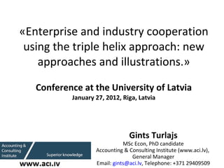   «Enterprise and industry cooperation using the triple helix approach: new approaches and illustrations.» Conference at the University of Latvia January   27 , 201 2 , Riga, Latvia Gints Turlajs MSc Econ, PhD candidate Accounting & Consulting Institute (www.aci.lv),  General Manager Email:  [email_address] , Telephone: +371 29409509 
