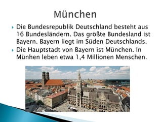  Die Bundesrepublik Deutschland besteht aus
16 Bundesländern. Das größte Bundesland ist
Bayern. Bayern liegt im Süden Deutschlands.
 Die Hauptstadt von Bayern ist München. In
Münhen leben etwa 1,4 Millionen Menschen.
 
