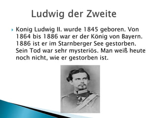  Konig Ludwig II. wurde 1845 geboren. Von
1864 bis 1886 war er der König von Bayern.
1886 ist er im Starnberger See gestorben.
Sein Tod war sehr mysteriös. Man weiß heute
noch nicht, wie er gestorben ist.
 