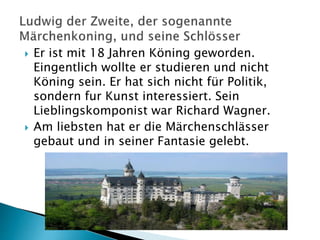  Er ist mit 18 Jahren Köning geworden.
Eingentlich wollte er studieren und nicht
Köning sein. Er hat sich nicht für Politik,
sondern fur Kunst interessiert. Sein
Lieblingskomponist war Richard Wagner.
 Am liebsten hat er die Märchenschlässer
gebaut und in seiner Fantasie gelebt.
 