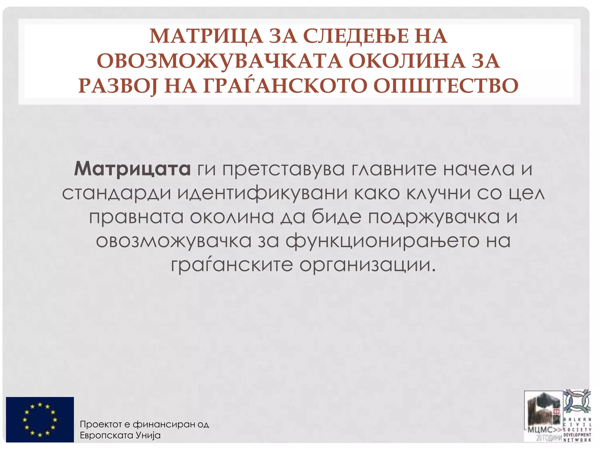 Проектот е финансиран од
Европската Унија
МАТРИЦА ЗА СЛЕДЕЊЕ НА
ОВОЗМОЖУВАЧКАТА ОКОЛИНА ЗА
РАЗВОЈ НА ГРАЃАНСКОТО ОПШТЕСТВО
Матрицата ги претставува главните начела и
стандарди идентификувани како клучни со цел
правната околина да биде подржувачка и
овозможувачка за функционирањето на
граѓанските организации.
 