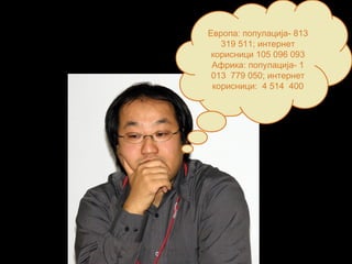 Европа: популација- 813
319 511; интернет
корисници 105 096 093
Африка: популација- 1
013 779 050; интернет
корисници: 4 514 400
 