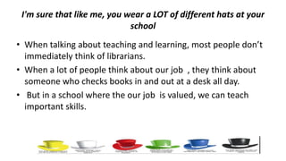 I'm sure that like me, you wear a LOT of different hats at your
school
• When talking about teaching and learning, most people don’t
immediately think of librarians.
• When a lot of people think about our job , they think about
someone who checks books in and out at a desk all day.
• But in a school where the our job is valued, we can teach
important skills.
 