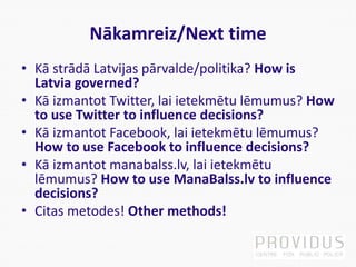Nākamreiz/Next time
• Kā strādā Latvijas pārvalde/politika? How is
Latvia governed?
• Kā izmantot Twitter, lai ietekmētu lēmumus? How
to use Twitter to influence decisions?
• Kā izmantot Facebook, lai ietekmētu lēmumus?
How to use Facebook to influence decisions?
• Kā izmantot manabalss.lv, lai ietekmētu
lēmumus? How to use ManaBalss.lv to influence
decisions?
• Citas metodes! Other methods!
 