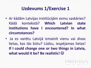 Uzdevums 1/Exercise 1
• Ar kādām Latvijas institūcijām esmu saskāries?
Kādā kontekstā? Which Latvian state
institutions have I encountered? In what
circumstances?
• Ja es varētu Latvijā izmainīt vienu vai divas
lietas, kas tās būtu? Lūdzu, iespējamas lietas!
If I could change one or two things in Latvia,
what would it be? Be realistic! 
 