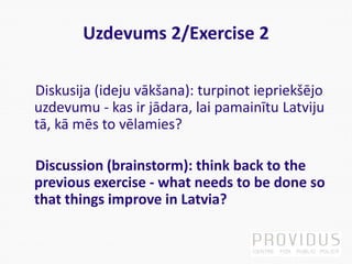 Uzdevums 2/Exercise 2
Diskusija (ideju vākšana): turpinot iepriekšējo
uzdevumu - kas ir jādara, lai pamainītu Latviju
tā, kā mēs to vēlamies?
Discussion (brainstorm): think back to the
previous exercise - what needs to be done so
that things improve in Latvia?
 