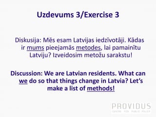 Uzdevums 3/Exercise 3
Diskusija: Mēs esam Latvijas iedzīvotāji. Kādas
ir mums pieejamās metodes, lai pamainītu
Latviju? Izveidosim metožu sarakstu!
Discussion: We are Latvian residents. What can
we do so that things change in Latvia? Let’s
make a list of methods!
 
