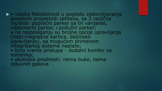  • visoka fleksibilnost u pogledu zadovoljavanja
posebnih projektnih zahteva, sa 3 različita
modela: poprečni parker sa tri varijante,
višesmerni parker, i podužni parker;
• na raspolaganju su brojne opcije upravljanja
(napr.magnetna kartica, daljinsko
upravljanje), sa mogućom primenom
integrisanog sistema naplate;
• brzo vreme pristupa - dodatni komfor za
korisnika;
• ekološke prednosti: nema buke, nema
izduvnih gasova
 
