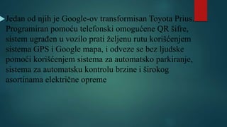 Jedan od njih je Google-ov transformisan Toyota Prius.
Programiran pomoću telefonski omogućene QR šifre,
sistem ugrađen u vozilo prati željenu rutu korišćenjem
sistema GPS i Google mapa, i odveze se bez ljudske
pomoći korišćenjem sistema za automatsko parkiranje,
sistema za automatsku kontrolu brzine i širokog
asortinama električne opreme
 