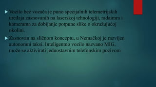  Vozilo bez vozača je puno specijalnih telemetrijskih
uređaja zasnovanih na laserskoj tehnologiji, radaimra i
kamerama za dobijanje potpune slike o okružujućoj
okolini.
 Zasnovan na sličnom konceptu, u Nemačkoj je razvijen
autonomni taksi. Inteligentno vozilo nazvano MIG,
može se aktivirati jednostavnim telefonskim pozivom
 