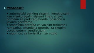  Prednosti:
• automatski parking sistemi, konstruisani
kao visokoregalni sistemi imaju široku
primenu za parkiranjevozila, posebno u
javnim garažama;
• smanjena potreba za voznim trakama i
rampama, smanjena potreba za skupim
osvetljenjem iventilacijom;
• sigurnost za korisnika i za vozilo
 