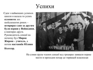 Успихи
Єден з найвекших успихох
школи и валала то успих
селенитох зоз
шейдзешатих рокох –
штирираз єдно за другим
були перши у Войводини,
а пиятираз други.
Руководитель секциї на
початку бул Мирон
Жирош – учитель, а
потим наставнїк Юлиян
Колєсар.
На слики ґрупа членох секциї кед трецираз завжали перше
место и преходни похар до тирвацей власносци
 