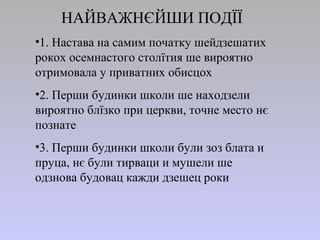 НАЙВАЖНЄЙШИ ПОДЇЇ
•1. Настава на самим початку шейдзешатих
рокох осемнастого столїтия ше вироятно
отримовала у приватних обисцох
•2. Перши будинки школи ше находзели
вироятно блїзко при церкви, точне место нє
познате
•3. Перши будинки школи були зоз блата и
пруца, нє були тирваци и мушели ше
одзнова будовац кажди дзешец роки
 