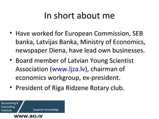 In short about me <ul><li>Have worked for European Commission, SEB banka, Latvijas Banka, Ministry of Economics, newspaper...