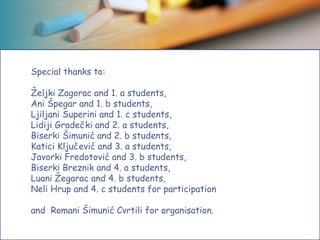 Special thanks to:
Željki Zagorac and 1. a students,
Ani Špegar and 1. b students,
Ljiljani Superini and 1. c students,
Lidiji Gradečki and 2. a students,
Biserki Šimunić and 2. b students,
Katici Ključević and 3. a students,
Javorki Fredotović and 3. b students,
Biserki Breznik and 4. a students,
Luani Žegarac and 4. b students,
Neli Hrup and 4. c students for participation
and Romani Šimunić Cvrtili for organisation.
 