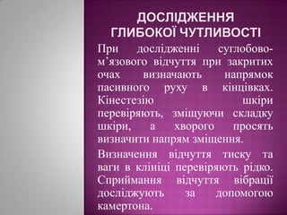 Дослідження глибокої чутливостіПри дослідженні суглобово-м’язового відчуття при закритих очах визначають напрямок пасивного руху в кінцівках. Кінестезію шкіри перевіряють, зміщуючи складку шкіри, а хворого просять визначити напрям зміщення. Визначення відчуття тиску та ваги в клініці перевіряють рідко. Сприймання відчуття вібрації досліджують за допомогою камертона.
