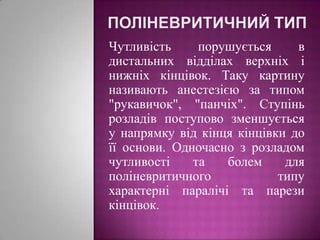 Поліневритичний типЧутливість порушується в дистальних відділах верхніх і нижніх кінцівок. Таку картину називають анестезією за типом "рукавичок", "панчіх". Ступінь розладів поступово зменшується у напрямку від кінця кінцівки до її основи. Одночасно з розладом чутливості та болем для поліневритичного типу характерні паралічі та парези кінцівок.
