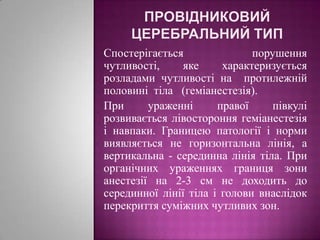 Провідниковий церебральний типСпостерігається порушення чутливості, яке характеризується розладами чутливості на  протилежній  половині  тіла   (геміанестезія). При ураженні правої півкулі розвивається лівостороння геміанестезія і навпаки. Границею патології і норми виявляється не горизонтальна лінія, а вертикальна - серединна лінія тіла. При органічних ураженнях границя зони анестезії на 2-3 см не доходить до серединної лінії тіла і голови внаслідок перекриття суміжних чутливих зон.