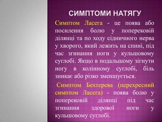 Симптоми натягуСимптом Ласега- це поява або посилення болю у поперековій ділянці та по ходу сідничного нерва у хворого, який лежить на спині, під час згинання ноги у кульшовому суглобі. Якщо в подальшому зігнути ногу в колінному суглобі, біль зникає або різко зменшується.Симптом Бехтерева (перехресний симптом Ласега) - поява болю у поперековій ділянці під час згинання здорової ноги у кульшовому суглобі.