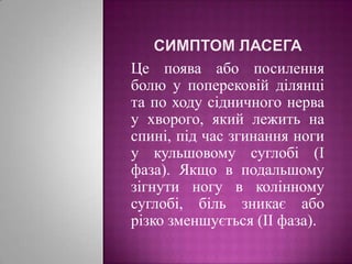 Симптом ЛасегаЦе поява або посилення болю у поперековій ділянці та по ходу сідничного нерва у хворого, який лежить на спині, під час згинання ноги у кульшовому суглобі (І фаза). Якщо в подальшому зігнути ногу в колінному суглобі, біль зникає або різко зменшується (ІІ фаза).