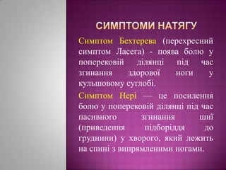 Симптоми натягуСимптом Бехтерева (перехресний симптом Ласега) - поява болю у поперековійділянціпід час згинанняздорової ноги у кульшовомусуглобі. Симптом Нері— цепосилення болю у поперековійділянціпід час пасивногозгинанняшиї (приведенняпідборіддя до груднини) у хворого, якийлежить на спинізвипрямленими ногами.