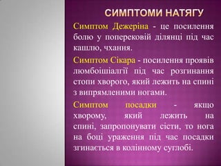 Симптоми натягуСимптом Дежеріна- це посилення болю у поперековій ділянці під час кашлю, чхання.Симптом Сікара - посилення проявів люмбоішіалгії під час розгинання стопи хворого, який лежить на спині з випрямленими ногами. Симптом посадки -якщо хворому, який лежить на спині, запропонувати сісти, то нога на боці ураження під час посадки згинається в колінному суглобі.