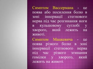 Симптом Вассермана- це поява або посилення болю в зоні іннервації стегнового нерва під час розгинання ноги в кульшовому суглобі у хворого, який лежить на животі.Симптом Мацкевича - це поява різкого болю в зоні іннервації стегнового нерва під час різкого згинання гомілки у хворого, який лежить на животі.