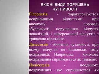 Якісні види порушень чутливостіГіперпатія- характеризується неприємними відчуттями при високому порогові збудливості, порушенням відчуття локалізації, і диференціації відчуттів з тривалою післядією.  Дизестезія - збочення чутливості, при якому відчуття не відповідає типу подразника. Наприклад,  холодове подразнення сприймається як теплове.Поліестезія - поодиноке подразнення, яке сприймається як множинне.
