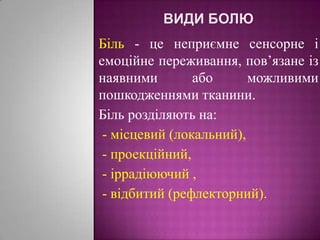 Види болюБіль - це неприємне сенсорне і емоційне переживання, пов’язане із наявними або можливими пошкодженнями тканини. Біль розділяють на:  - місцевий (локальний),   - проекційний,  - іррадіюючий , - відбитий (рефлекторний).