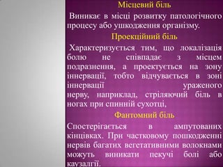 Місцевий біль Виникає в місці розвитку патологічного процесу або ушкодження організму.    Проекційний біль Характеризується тим, що локалізація болю не співпадає з місцем подразнення, а проектується на зону іннервації, тобто відчувається в зоні іннервації ураженого нерву, наприклад, стріляючий біль в ногах при спинній сухотці, Фантомний більСпостерігається в ампутованих кінцівках. При частковому пошкодженні нервів багатих вегетативними волокнами можуть виникати пекучі болі або каузалгії.