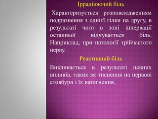 Іррадіюючий біль Характеризується розповсюдженням подразнення з однієї гілки на другу, в результаті чого в зоні іннервації останньої відчувається біль. Наприклад, при патології трійчастого нерву.Реактивний біль Викликається в результаті певних впливів, таких як тиснення на нервові стовбури і їх натягнення. 