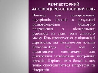 Рефлекторний або вісцеро-сенсорний більВиникає при захворюваннях внутрішніх органів в результаті розповсюдження  больового подразнення з вісцеральних   рецепторі на задні роги спинного мозку. Біль проектується у відповідні дерматоми, які називаються зонами  Захар’їна-Геда. Такі болі є додатковими симптомами для діагностики захворювань внутрішніх органів. Нерідко, крім болей в цих зонах спостерігаються гіперстезія та гіперпатія.