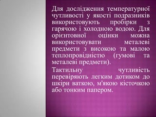 Для дослідження температурної чутливості у якості подразників використовують пробірки з гарячою і холодною водою. Для орієнтовної оцінки можна використовувати металеві предмети з високою та малою теплопровідністю (гумові та металеві предмети).Тактильну чутливість перевіряють легким дотиком до шкіри ваткою, м'якою кісточкою або тонким папером.