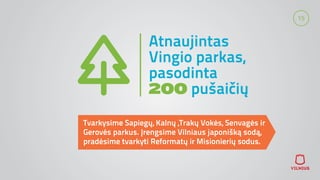 15
Atnaujintas
Vingio parkas,
pasodinta
200 pušaičių
Tvarkysime Sapiegų, Kalnų ,Trakų Vokės, Senvagės ir
Gerovės parkus. Įrengsime Vilniaus japonišką sodą,
pradėsime tvarkyti Reformatų ir Misionierių sodus.
 