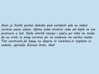 Zevs je Sizifa poslao duboko pod zemljom gde se nalazi
carstvo puno užasa. Njime teku mračne reke od kojih se sve
pretvara u led. Duše umrlih stenju i jauču jer niko ne može
da se vrati iz ovog carstva jer su osuđene na večitu muku.
Tim carstvom,do kojeg ne dopiru ni svetlost,ni toplota ni
radost, upravlja Zevsov brat, Had.
 