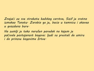 Znajući za sve strahote hadskog carstva, Sizif je sretno
izmakao Tanatu. Zarobio ga je, bacio u tamnicu i okovao
u gvozdeno bure.
Na zemlji je tako narušen poredak na kojem je
počivala postojanost bogova: ljudi su prestali da umiru
i da prinose bogovima žrtve.
 