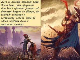 Zevs je naredio moćnom bogu
Aresu,bogu rata, njegovom
sinu kao i ujednom jednom od
dvanaest bogova sa Olimpa, da
oslobodi okovanog i
zarobljenog Tanata kako bi
odneo Sizifovu dušu u
podzemno carstvo.
 