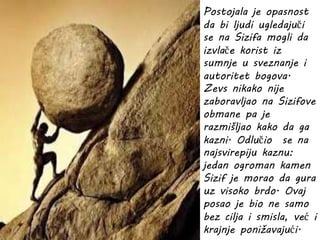 Postojala je opasnost
da bi ljudi ugledajuči
se na Sizifa mogli da
izvlače korist iz
sumnje u sveznanje i
autoritet bogova.
Zevs nikako nije
zaboravljao na Sizifove
obmane pa je
razmišljao kako da ga
kazni. Odlučio se na
najsvirepiju kaznu:
jedan ogroman kamen
Sizif je morao da gura
uz visoko brdo. Ovaj
posao je bio ne samo
bez cilja i smisla, već i
krajnje ponižavajući.
 