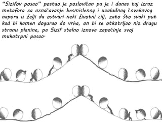 “Sizifov posao” postao je poslovičan pa je i danas taj izraz
metafora za označavanje besmislenog i uzaludnog čovekovog
napora u želji da ostvari neki životni cilj, zato što svaki put
kad bi kamen dogurao do vrha, on bi se otkotrljao niz drugu
stranu planine, pa Sizif stalno iznova započinje svoj
mukotrpni posao.
 