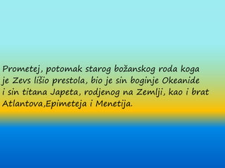 Prometej, potomak starog božanskog roda koga
je Zevs lišio prestola, bio je sin boginje Okeanide
i sin titana Japeta, rodjenog na Zemlji, kao i brat
Atlantova,Epimeteja i Menetija.
 