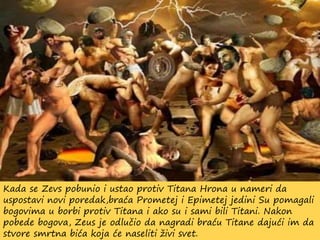 Kada se Zevs pobunio i ustao protiv Titana Hrona u nameri da
uspostavi novi poredak,braća Prometej i Epimetej jedini Su pomagali
bogovima u borbi protiv Titana i ako su i sami bili Titani. Nakon
pobede bogova, Zeus je odlučio da nagradi braću Titane dajući im da
stvore smrtna bića koja će naseliti živi svet.
 