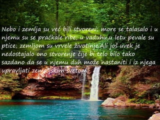 Nebo i zemlja su već bili stvoreni; more se talasalo i u
njemu su se praćkale ribe; u vaduhu,u letu pevale su
ptice; zemljom su vrvele životinje.Ali još uvek je
nedostajalo ono stvorenje čije bi telo bilo tako
sazdano da se u njemu duh može nastaniti i iz njega
upravljati zemaljskim svetom.
 