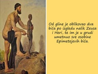 Od gline je oblikovao dva
bića po izgledu nalik Zeusa
i Heri, te im je u grudi
umetnuo sve osobine
Epimetejevih bića.
 