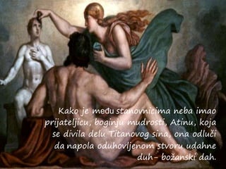 Kako je među stanovnicima neba imao
prijateljicu, boginju mudrosti, Atinu, koja
se divila delu Titanovog sina, ona odluči
da napola oduhovljenom stvoru udahne
duh- božanski dah.
 